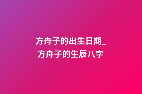 方舟子的出生日期_ 方舟子的生辰八字